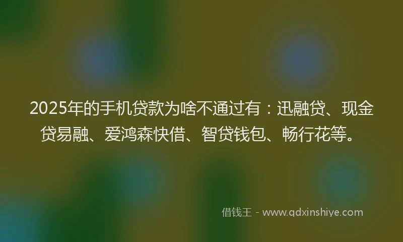 2025年的手机贷款为啥不通过有：迅融贷、现金贷易融、爱鸿森快借、智贷钱包、畅行花等。
