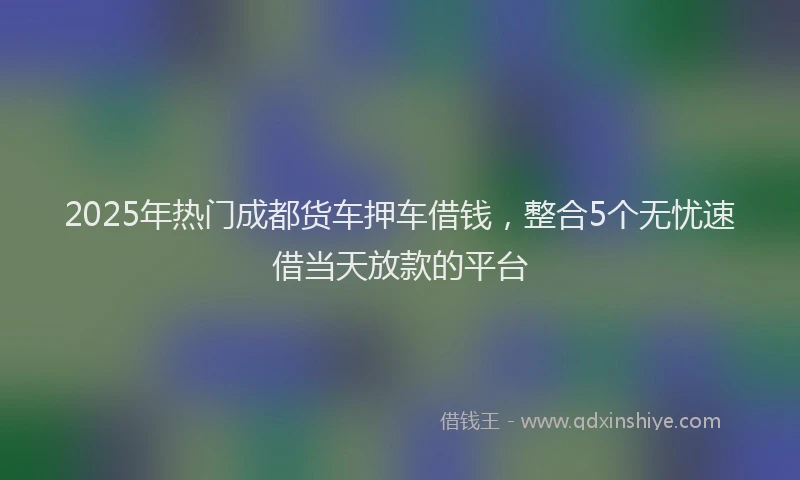 2025年热门成都货车押车借钱，整合5个无忧速借当天放款的平台