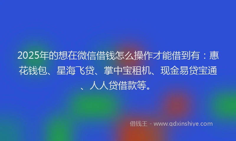 2025年的想在微信借钱怎么操作才能借到有：惠花钱包、星海飞贷、掌中宝租机、现金易贷宝通、人人贷借款等。