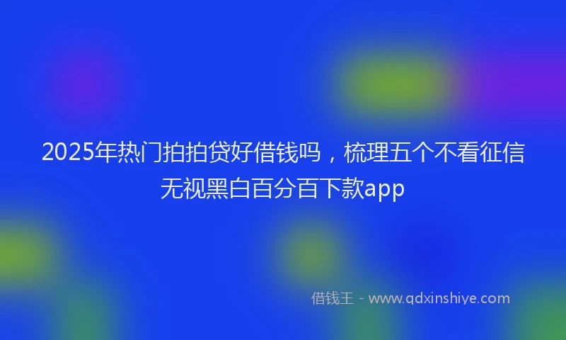 2025年热门拍拍贷好借钱吗，梳理五个不看征信无视黑白百分百下款app