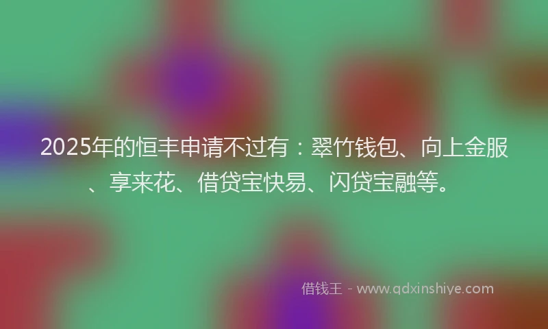 2025年的恒丰申请不过有：翠竹钱包、向上金服、享来花、借贷宝快易、闪贷宝融等。