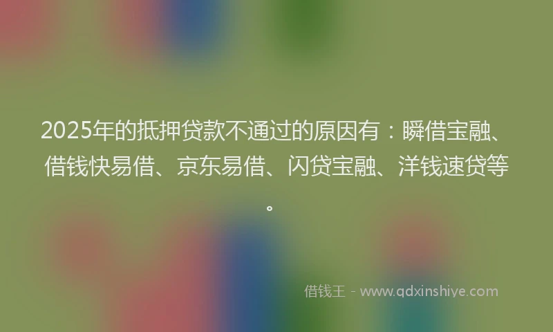2025年的抵押贷款不通过的原因有：瞬借宝融、借钱快易借、京东易借、闪贷宝融、洋钱速贷等。