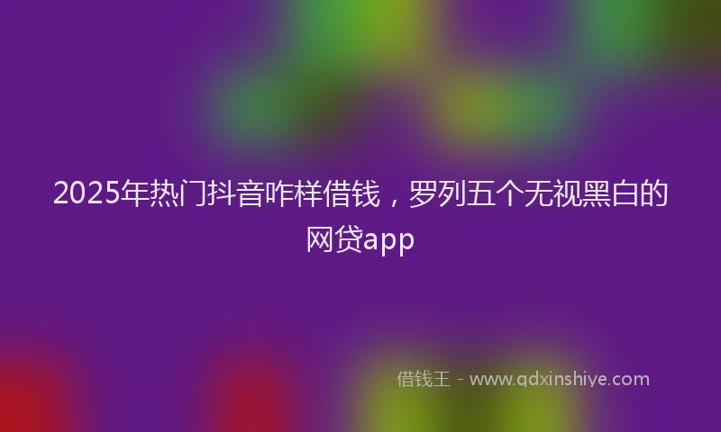 2025年热门抖音咋样借钱，罗列五个无视黑白的网贷app