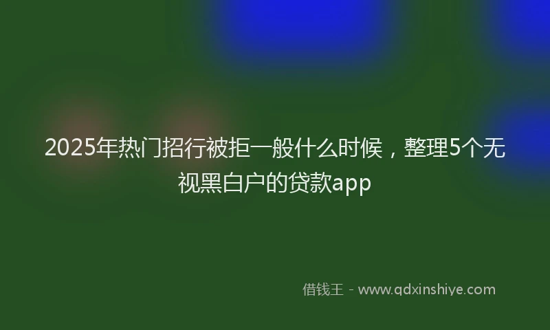 2025年热门招行被拒一般什么时候，整理5个无视黑白户的贷款app