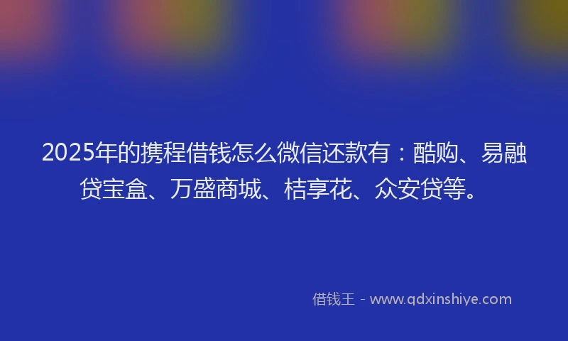 2025年的携程借钱怎么微信还款有：酷购、易融贷宝盒、万盛商城、桔享花、众安贷等。