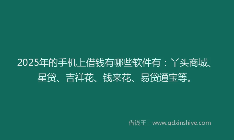 2025年的手机上借钱有哪些软件有：丫头商城、星贷、吉祥花、钱来花、易贷通宝等。
