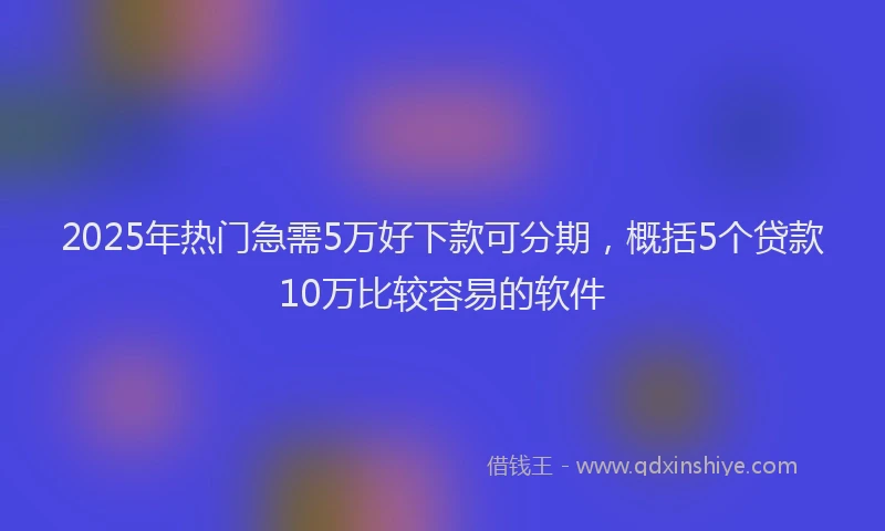 2025年热门急需5万好下款可分期，概括5个贷款10万比较容易的软件
