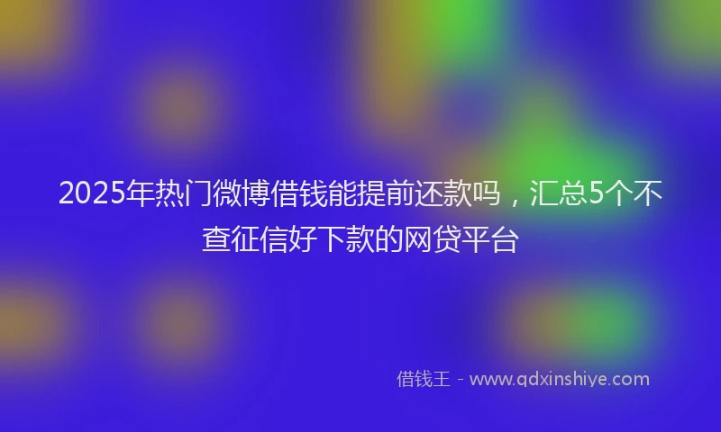 2025年热门微博借钱能提前还款吗，汇总5个不查征信好下款的网贷平台