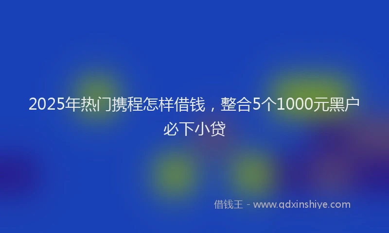 2025年热门携程怎样借钱，整合5个1000元黑户必下小贷