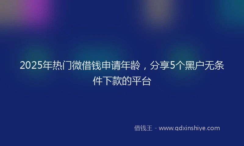 2025年热门微借钱申请年龄，分享5个黑户无条件下款的平台