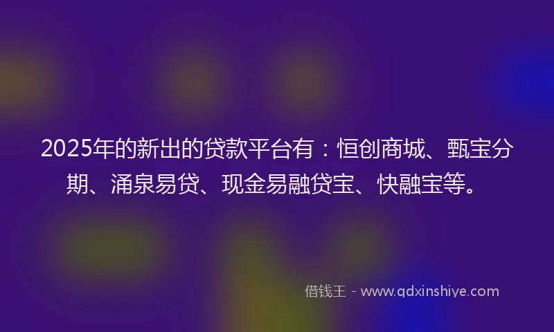 2025年的新出的贷款平台有：恒创商城、甄宝分期、涌泉易贷、现金易融贷宝、快融宝等。