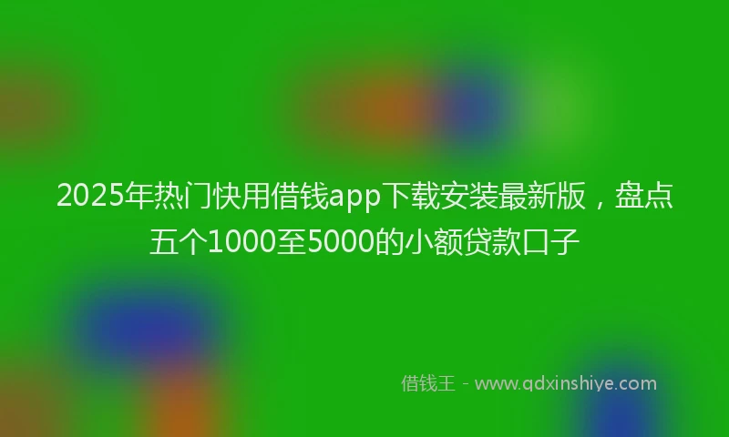 2025年热门快用借钱app下载安装最新版，盘点五个1000至5000的小额贷款口子