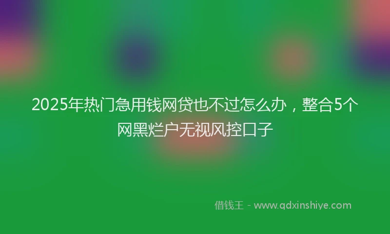2025年热门急用钱网贷也不过怎么办，整合5个网黑烂户无视风控口子