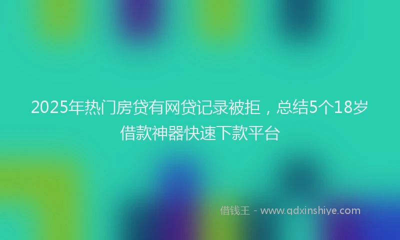 2025年热门房贷有网贷记录被拒，总结5个18岁借款神器快速下款平台
