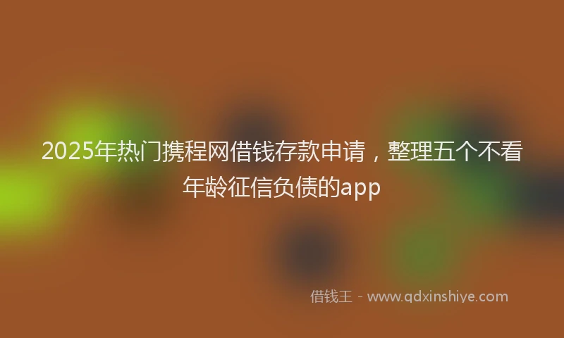 2025年热门携程网借钱存款申请，整理五个不看年龄征信负债的app