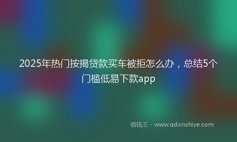 2025年热门按揭贷款买车被拒怎么办，总结5个门槛低易下款app