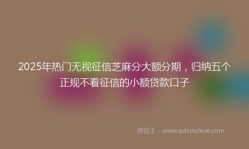 2025年热门无视征信芝麻分大额分期，归纳五个正规不看征信的小额贷款口子