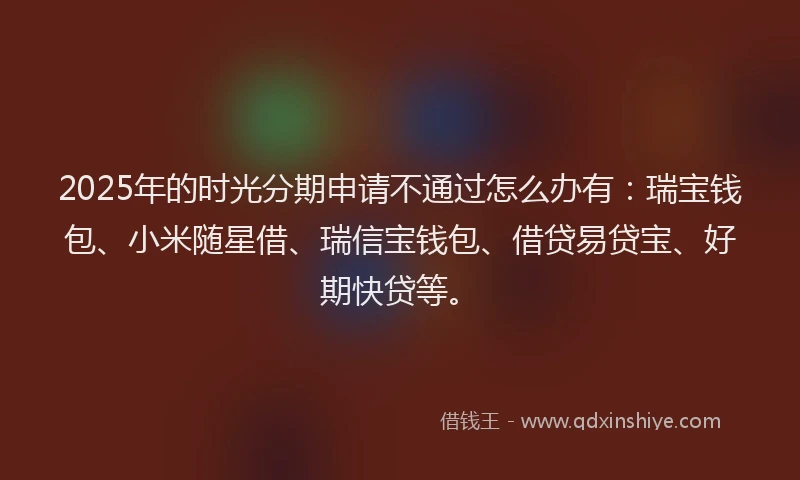 2025年的时光分期申请不通过怎么办有：瑞宝钱包、小米随星借、瑞信宝钱包、借贷易贷宝、好期快贷等。