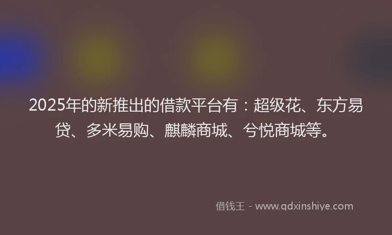 2025年的新推出的借款平台有：超级花、东方易贷、多米易购、麒麟商城、兮悦商城等。