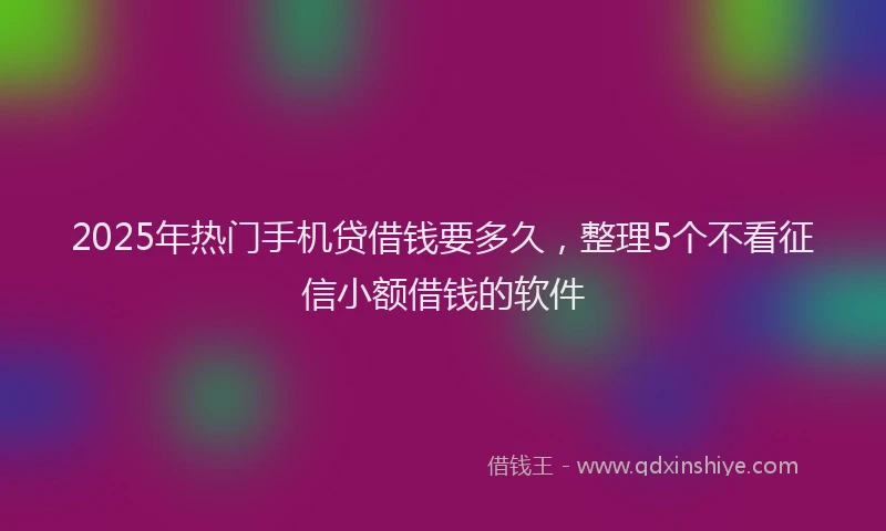 2025年热门手机贷借钱要多久，整理5个不看征信小额借钱的软件