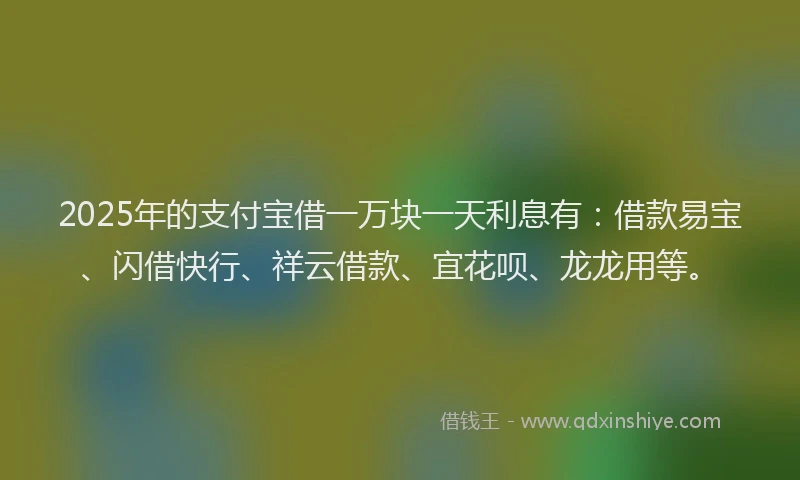 2025年的支付宝借一万块一天利息有：借款易宝、闪借快行、祥云借款、宜花呗、龙龙用等。