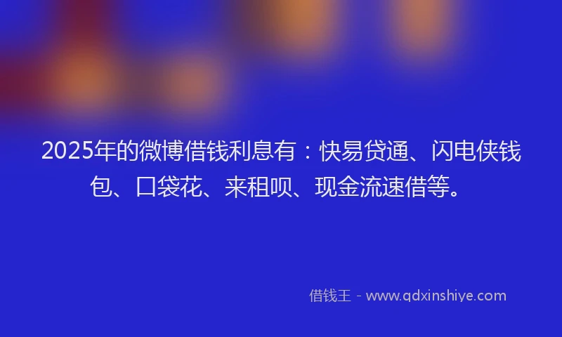 2025年的微博借钱利息有：快易贷通、闪电侠钱包、口袋花、来租呗、现金流速借等。