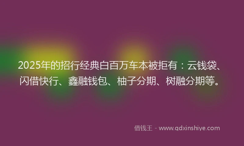 2025年的招行经典白百万车本被拒有：云钱袋、闪借快行、鑫融钱包、柚子分期、树融分期等。