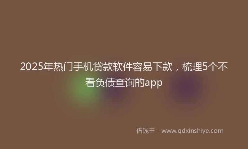 2025年热门手机贷款软件容易下款，梳理5个不看负债查询的app