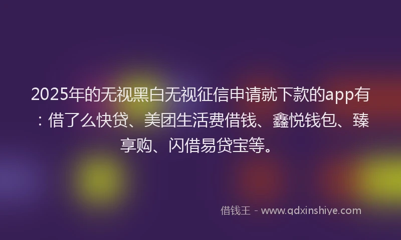2025年的无视黑白无视征信申请就下款的app有：借了么快贷、美团生活费借钱、鑫悦钱包、臻享购、闪借易贷宝等。