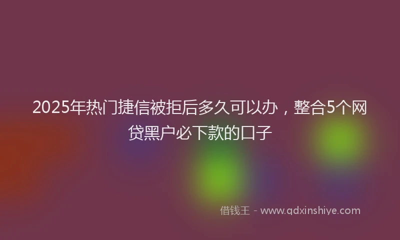 2025年热门捷信被拒后多久可以办，整合5个网贷黑户必下款的口子