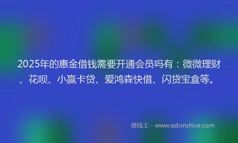 2025年的惠金借钱需要开通会员吗有：微微理财、花呗、小赢卡贷、爱鸿森快借、闪贷宝盒等。