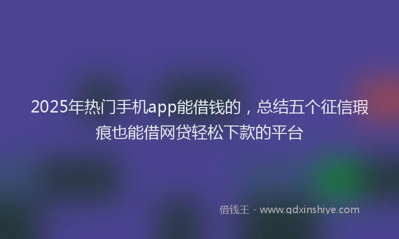 2025年热门手机app能借钱的，总结五个征信瑕疵也能借网贷轻松下款的平台