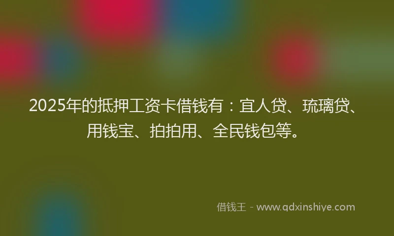 2025年的抵押工资卡借钱有：宜人贷、琉璃贷、用钱宝、拍拍用、全民钱包等。