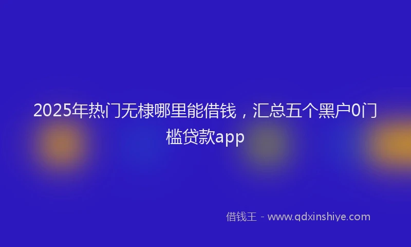 2025年热门无棣哪里能借钱，汇总五个黑户0门槛贷款app