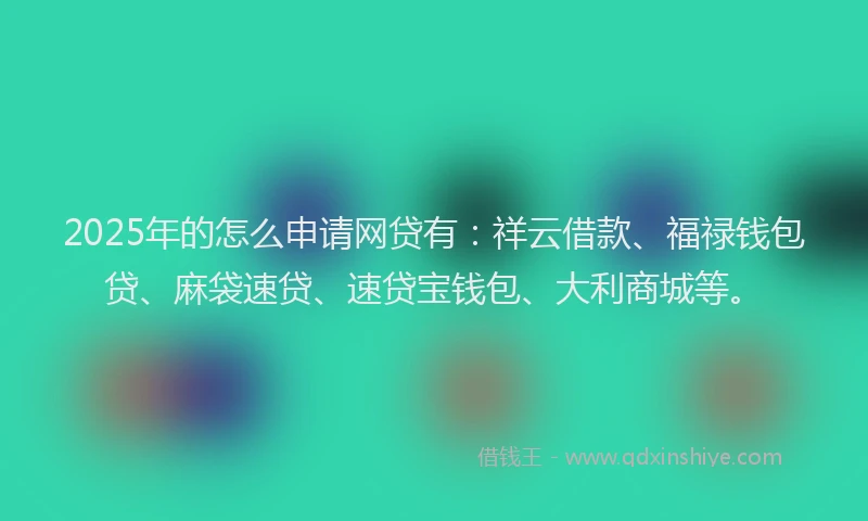 2025年的怎么申请网贷有：祥云借款、福禄钱包贷、麻袋速贷、速贷宝钱包、大利商城等。