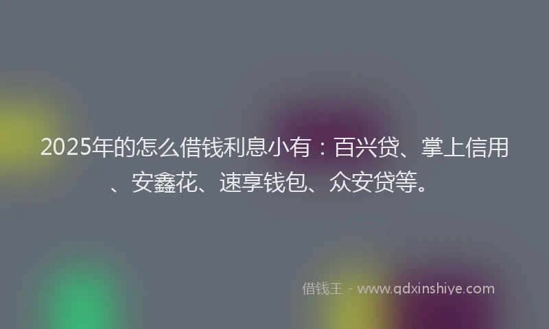 2025年的怎么借钱利息小有：百兴贷、掌上信用、安鑫花、速享钱包、众安贷等。