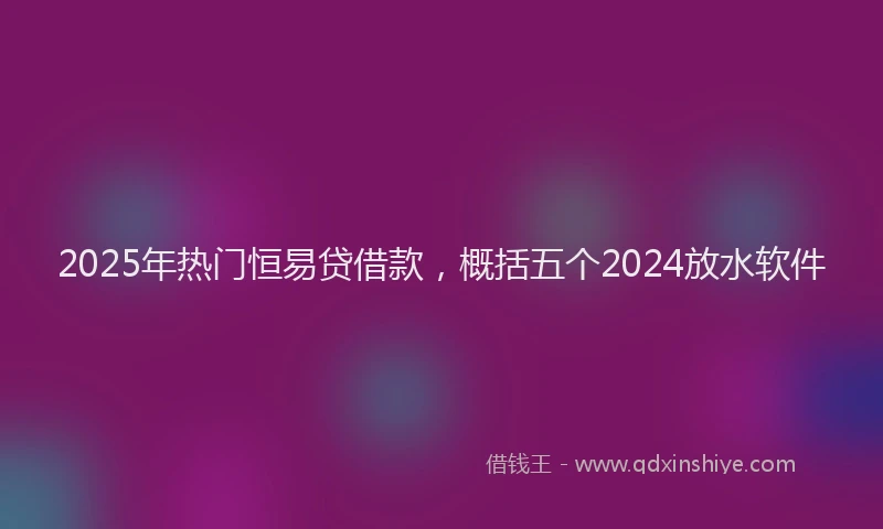 2025年热门恒易贷借款，概括五个2024放水软件