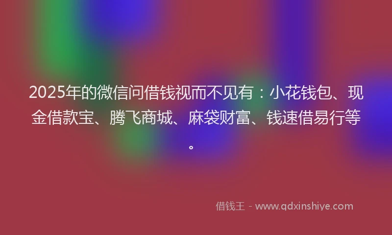 2025年的微信问借钱视而不见有：小花钱包、现金借款宝、腾飞商城、麻袋财富、钱速借易行等。
