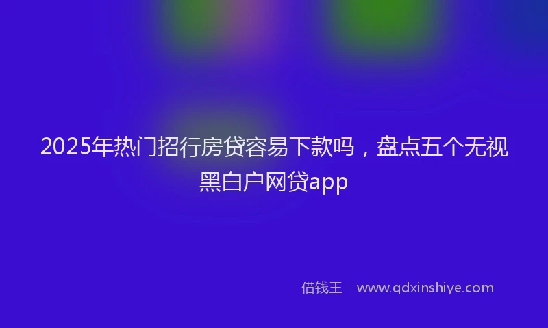 2025年热门招行房贷容易下款吗，盘点五个无视黑白户网贷app