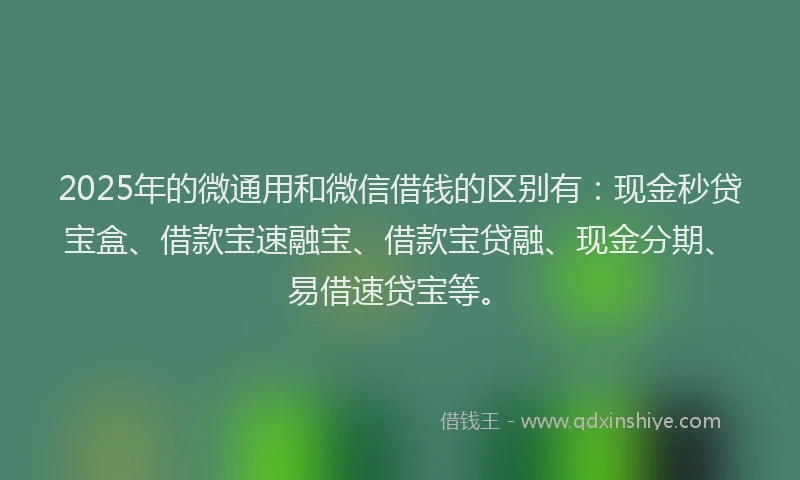 2025年的微通用和微信借钱的区别有：现金秒贷宝盒、借款宝速融宝、借款宝贷融、现金分期、易借速贷宝等。