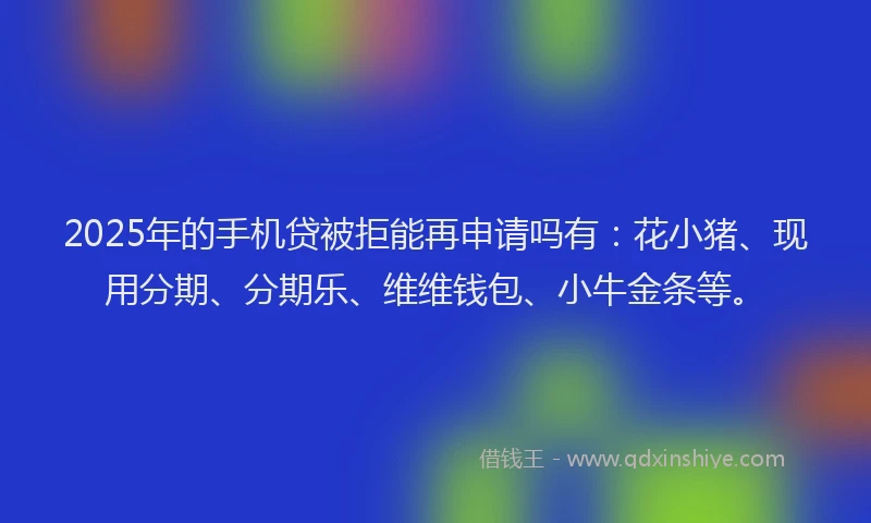 2025年的手机贷被拒能再申请吗有：花小猪、现用分期、分期乐、维维钱包、小牛金条等。