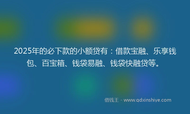2025年的必下款的小额贷有：借款宝融、乐享钱包、百宝箱、钱袋易融、钱袋快融贷等。
