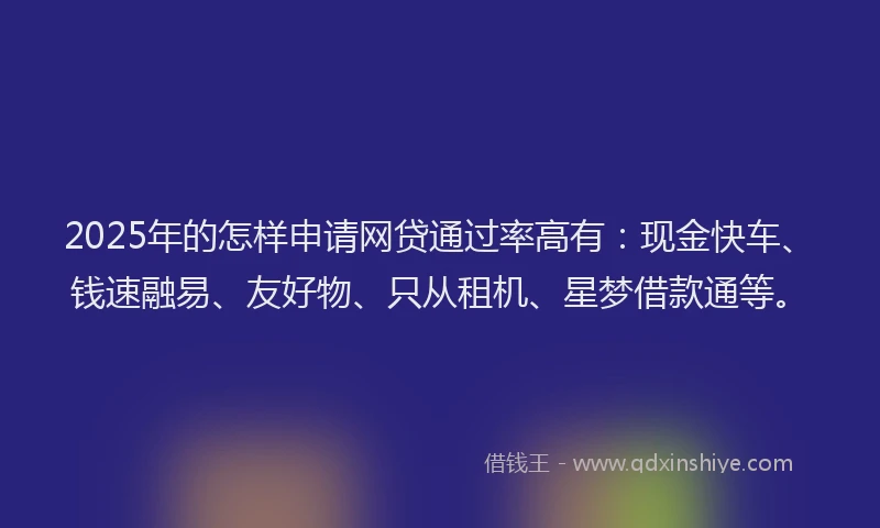 2025年的怎样申请网贷通过率高有：现金快车、钱速融易、友好物、只从租机、星梦借款通等。