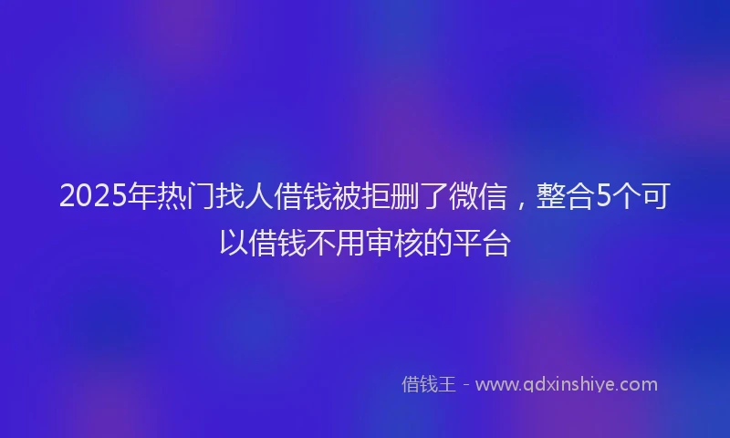 2025年热门找人借钱被拒删了微信，整合5个可以借钱不用审核的平台