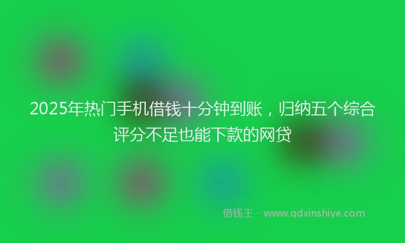2025年热门手机借钱十分钟到账，归纳五个综合评分不足也能下款的网贷