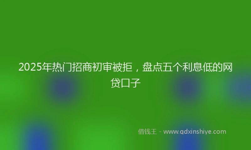 2025年热门招商初审被拒，盘点五个利息低的网贷口子