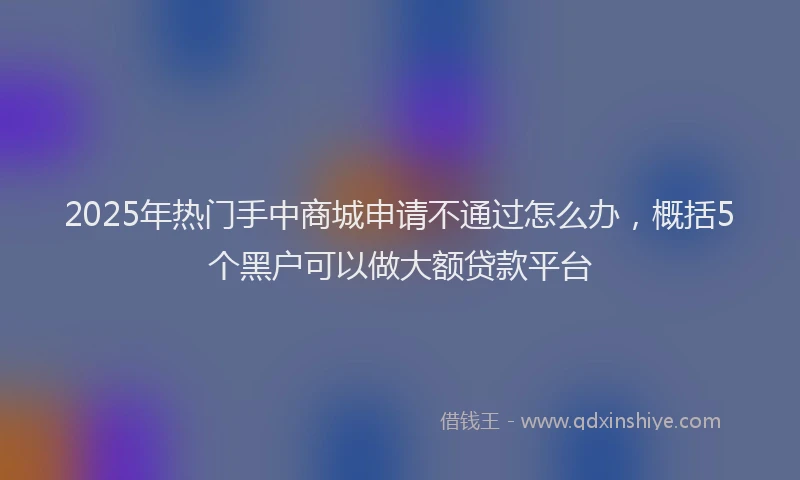 2025年热门手中商城申请不通过怎么办，概括5个黑户可以做大额贷款平台