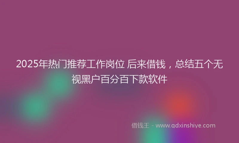 2025年热门推荐工作岗位 后来借钱，总结五个无视黑户百分百下款软件