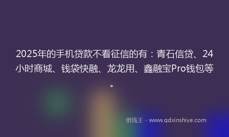 2025年的手机贷款不看征信的有：青石信贷、24小时商城、钱袋快融、龙龙用、鑫融宝Pro钱包等。