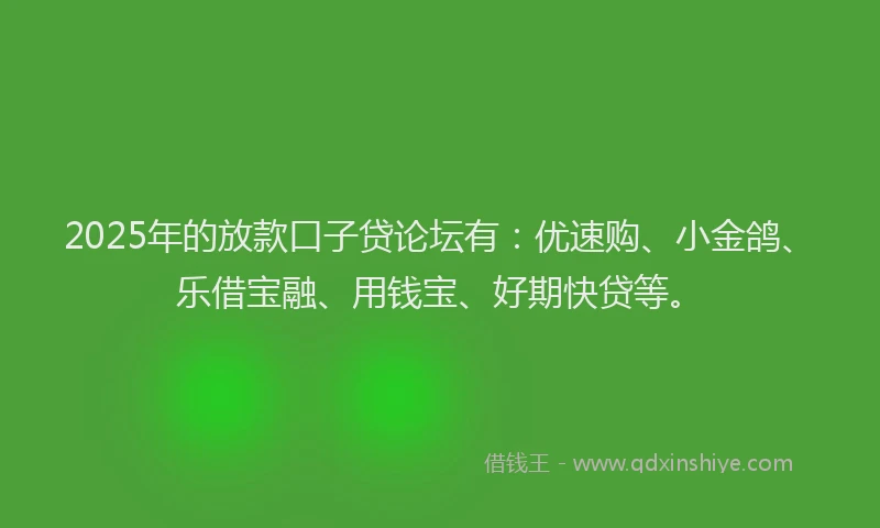 2025年的放款口子贷论坛有：优速购、小金鸽、乐借宝融、用钱宝、好期快贷等。
